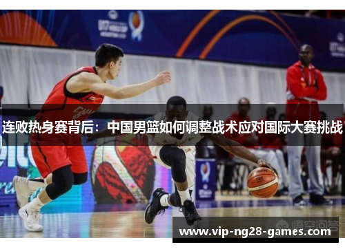 连败热身赛背后:中国男篮如何调整战术应对国际大赛挑战 连败热身赛背后:中国男篮如何调整战术应对国际大赛挑战