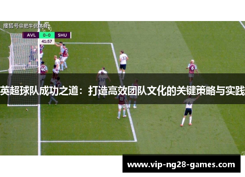 英超球队成功之道:打造高效团队文化的关键策略与实践 英超球队成功之道:打造高效团队文化的关键策略与实践