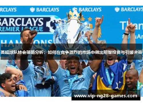 英超球队转会策略分析:如何在竞争激烈的市场中做出明智投资与引援决策 英超球队转会策略分析:如何在竞争激烈的市场中做出明智投资与引援决策
