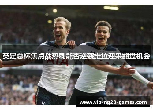 英足总杯焦点战热刺能否逆袭维拉迎来翻盘机会 英足总杯焦点战热刺能否逆袭维拉迎来翻盘机会