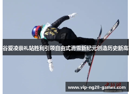 谷爱凌崇礼站胜利引领自由式滑雪新纪元创造历史新高